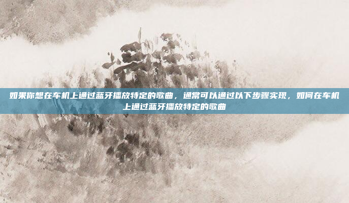 如果你想在车机上通过蓝牙播放特定的歌曲，通常可以通过以下步骤实现，如何在车机上通过蓝牙播放特定的歌曲