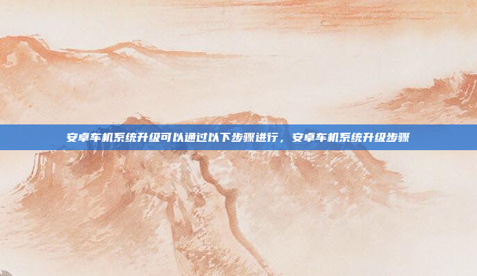 安卓车机系统升级可以通过以下步骤进行,安卓车机系统升级步骤