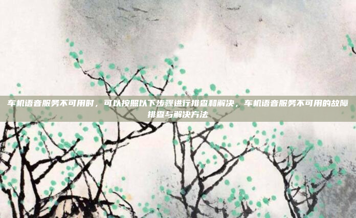 车机语音服务不可用时,可以按照以下步骤进行排查和解决,车机语音服务不可用的故障排查与解决方法