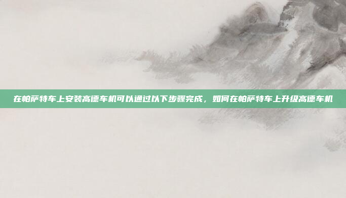 在帕萨特车上安装高德车机可以通过以下步骤完成,如何在帕萨特车上升级高德车机