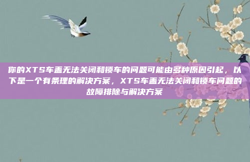 你的XTS车盖无法关闭和锁车的问题可能由多种原因引起,以下是一个有条理的解决方案,XTS车盖无法关闭和锁车问题的故障排除与解决方案