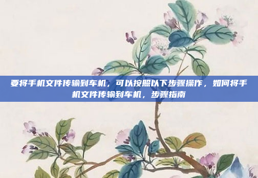 要将手机文件传输到车机,可以按照以下步骤操作,如何将手机文件传输到车机,步骤指南