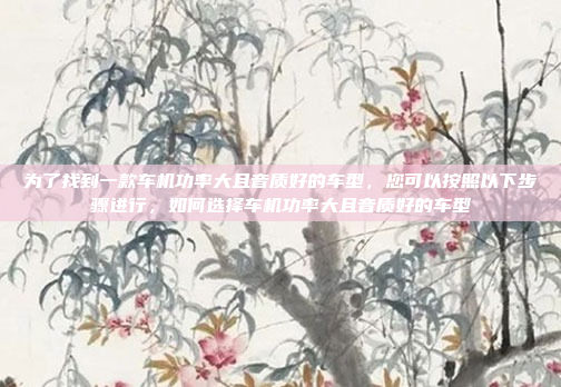 为了找到一款车机功率大且音质好的车型,您可以按照以下步骤进行,如何选择车机功率大且音质好的车型