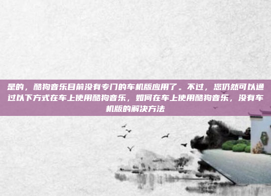 是的,酷狗音乐目前没有专门的车机版应用了。不过,您仍然可以通过以下方式在车上使用酷狗音乐,如何在车上使用酷狗音乐,没有车机版的解决方法
