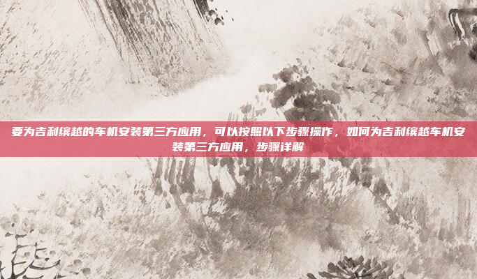 要为吉利缤越的车机安装第三方应用,可以按照以下步骤操作,如何为吉利缤越车机安装第三方应用,步骤详解