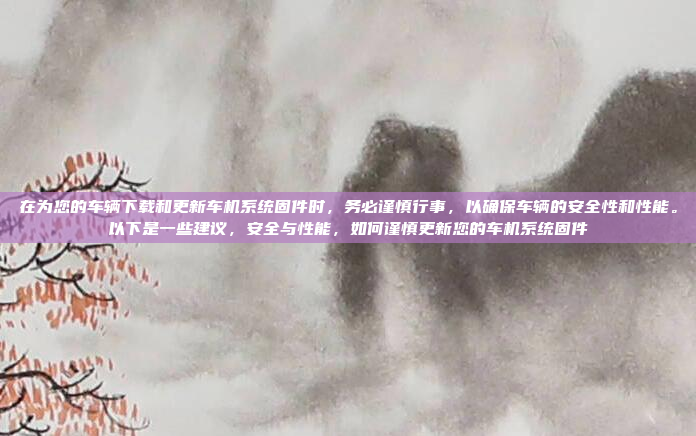 在为您的车辆下载和更新车机系统固件时,务必谨慎行事,以确保车辆的安全性和性能。以下是一些建议,安全与性能,如何谨慎更新您的车机系统固件