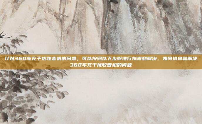 针对360车充干扰收音机的问题,可以按照以下步骤进行排查和解决,如何排查和解决360车充干扰收音机的问题