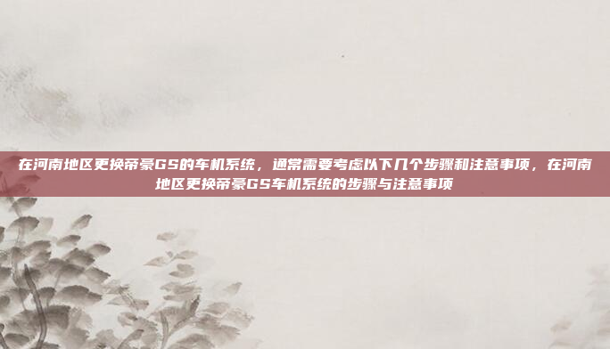在河南地区更换帝豪GS的车机系统,通常需要考虑以下几个步骤和注意事项,在河南地区更换帝豪GS车机系统的步骤与注意事项