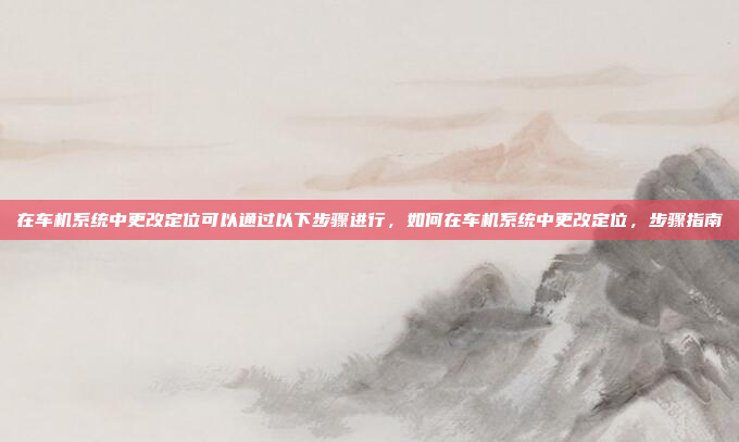 在车机系统中更改定位可以通过以下步骤进行,如何在车机系统中更改定位,步骤指南