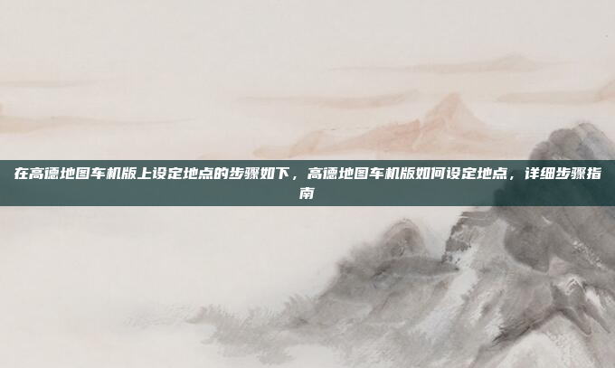 在高德地图车机版上设定地点的步骤如下,高德地图车机版如何设定地点,详细步骤指南