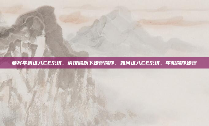 要将车机进入CE系统,请按照以下步骤操作,如何进入CE系统,车机操作步骤