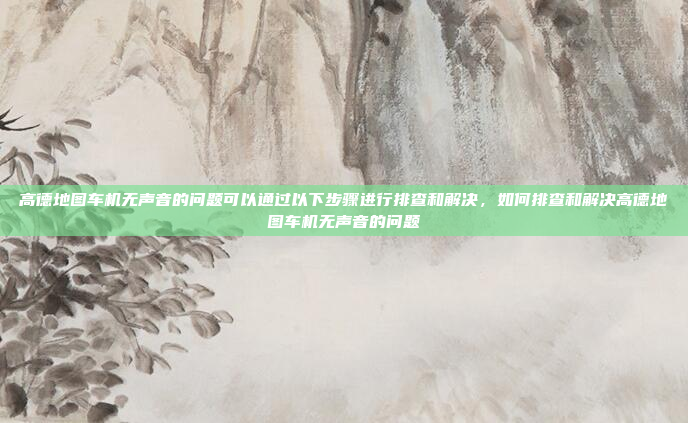 高德地图车机无声音的问题可以通过以下步骤进行排查和解决,如何排查和解决高德地图车机无声音的问题