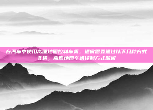 在汽车中使用高德地图控制车机,通常需要通过以下几种方式实现,高德地图车机控制方式解析