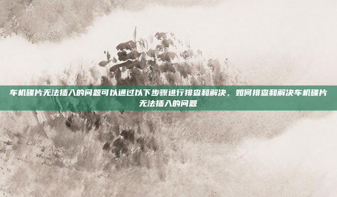 车机碟片无法插入的问题可以通过以下步骤进行排查和解决,如何排查和解决车机碟片无法插入的问题