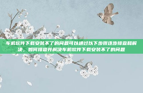 车机软件下载安装不了的问题可以通过以下步骤逐步排查和解决,如何排查并解决车机软件下载安装不了的问题