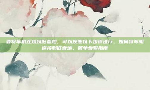 要将车机连接到低音炮,可以按照以下步骤进行,如何将车机连接到低音炮,简单步骤指南