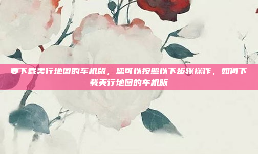 要下载美行地图的车机版,您可以按照以下步骤操作,如何下载美行地图的车机版
