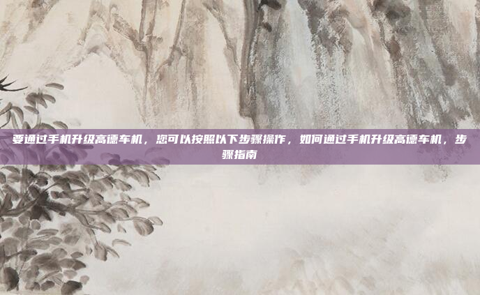 要通过手机升级高德车机,您可以按照以下步骤操作,如何通过手机升级高德车机,步骤指南