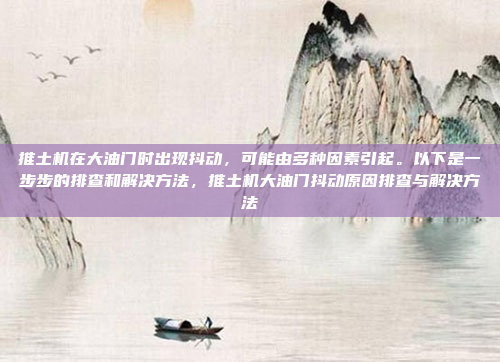 推土机在大油门时出现抖动,可能由多种因素引起。以下是一步步的排查和解决方法,推土机大油门抖动原因排查与解决方法
