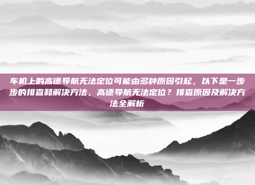 车机上的高德导航无法定位可能由多种原因引起,以下是一步步的排查和解决方法,高德导航无法定位?排查原因及解决方法全解析