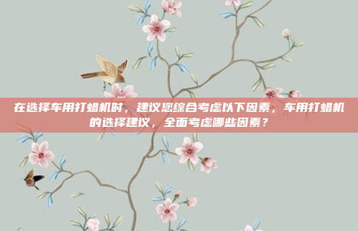 在选择车用打蜡机时,建议您综合考虑以下因素,车用打蜡机的选择建议,全面考虑哪些因素?