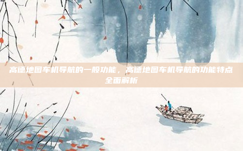 高德地图车机导航的一般功能,高德地图车机导航的功能特点全面解析