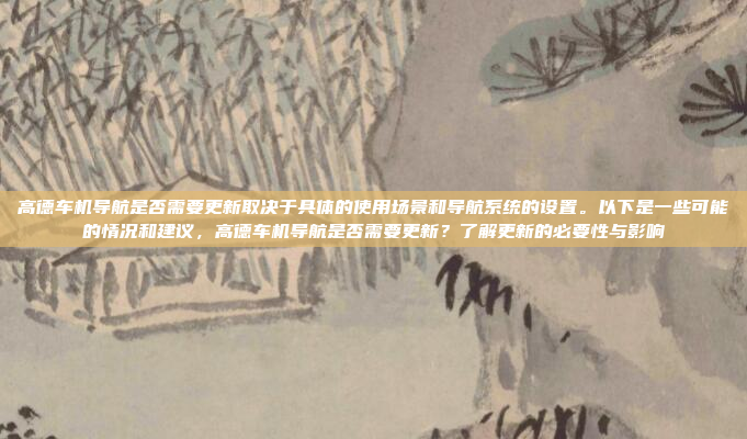 高德车机导航是否需要更新取决于具体的使用场景和导航系统的设置。以下是一些可能的情况和建议,高德车机导航是否需要更新?了解更新的必要性与影响