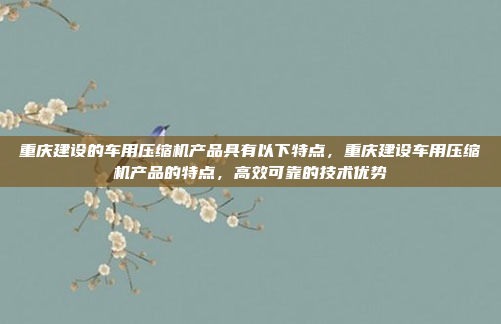 重庆建设的车用压缩机产品具有以下特点,重庆建设车用压缩机产品的特点,高效可靠的技术优势