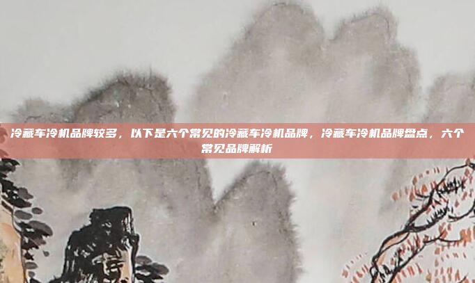 冷藏车冷机品牌较多,以下是六个常见的冷藏车冷机品牌,冷藏车冷机品牌盘点,六个常见品牌解析