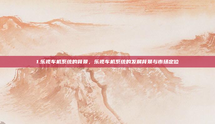 1.乐视车机系统的背景，乐视车机系统的发展背景与市场定位