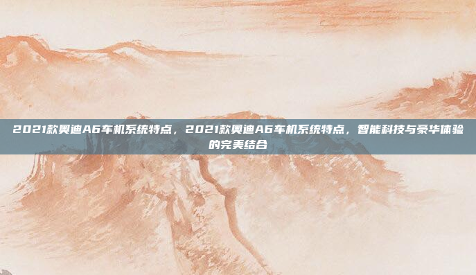 2021款奥迪A6车机系统特点,2021款奥迪A6车机系统特点,智能科技与豪华体验的完美结合
