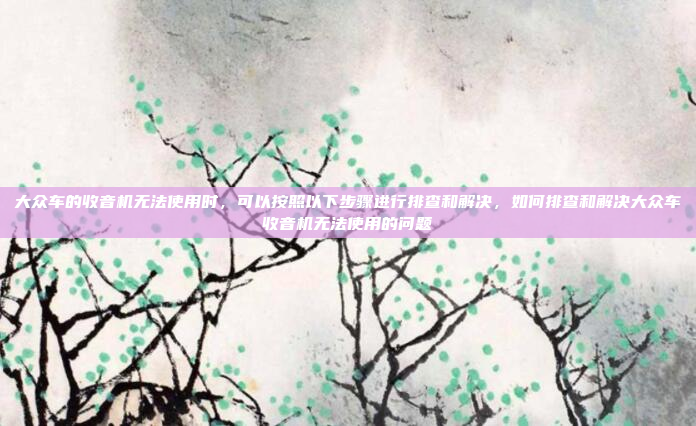 大众车的收音机无法使用时,可以按照以下步骤进行排查和解决,如何排查和解决大众车收音机无法使用的问题
