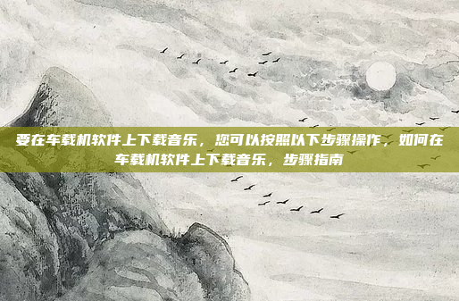 要在车载机软件上下载音乐,您可以按照以下步骤操作,如何在车载机软件上下载音乐,步骤指南