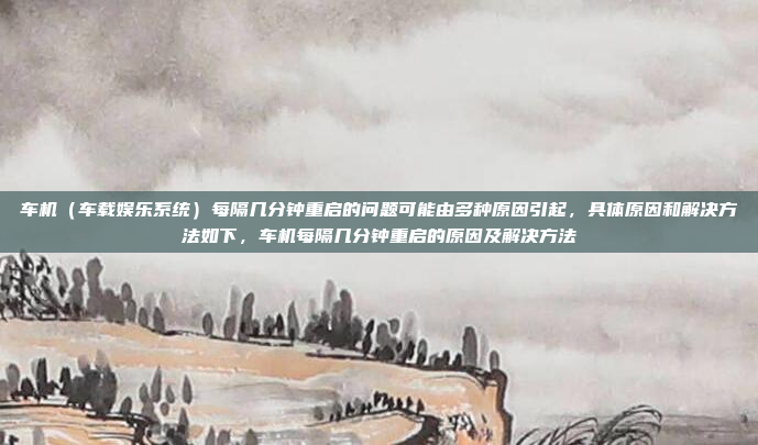 车机(车载娱乐系统)每隔几分钟重启的问题可能由多种原因引起,具体原因和解决方法如下,车机每隔几分钟重启的原因及解决方法