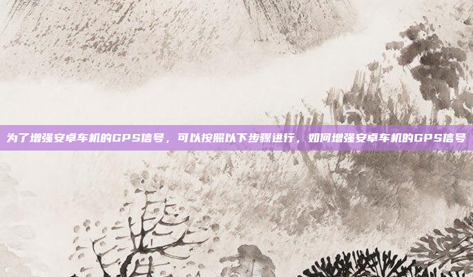 为了增强安卓车机的GPS信号,可以按照以下步骤进行,如何增强安卓车机的GPS信号