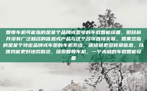 智尊车机可能指的是某个品牌或型号的车载智能设备，但目前并没有广泛知名的信息或产品与这个名字直接关联。如果您指的是某个特定品牌或车型的车机系统，请提供更多背景信息，以便我能更好地帮助您，探索智尊车机，一个未知的车载智能设备