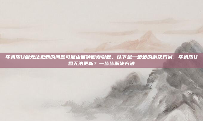 车机版U盘无法更新的问题可能由多种因素引起,以下是一步步的解决方案,车机版U盘无法更新?一步步解决方法