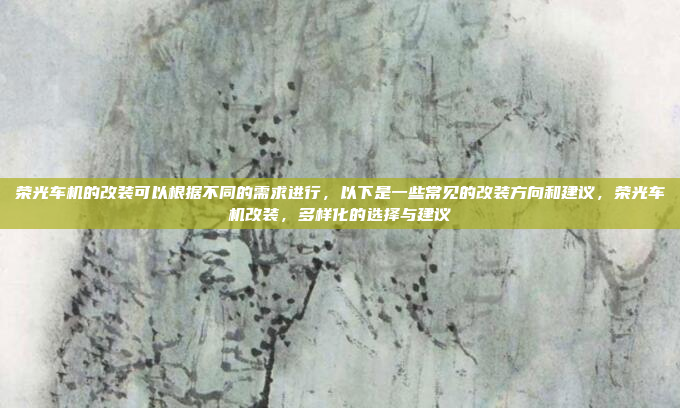荣光车机的改装可以根据不同的需求进行，以下是一些常见的改装方向和建议，荣光车机改装，多样化的选择与建议