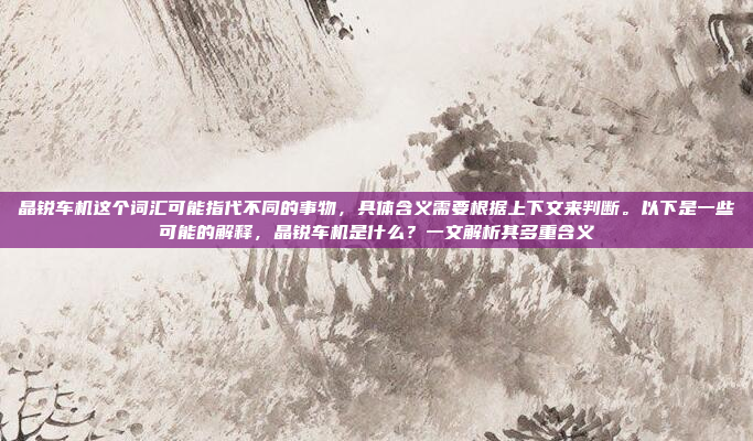 晶锐车机这个词汇可能指代不同的事物，具体含义需要根据上下文来判断。以下是一些可能的解释，晶锐车机是什么？一文解析其多重含义