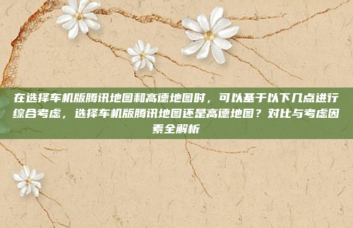 在选择车机版腾讯地图和高德地图时,可以基于以下几点进行综合考虑,选择车机版腾讯地图还是高德地图?对比与考虑因素全解析