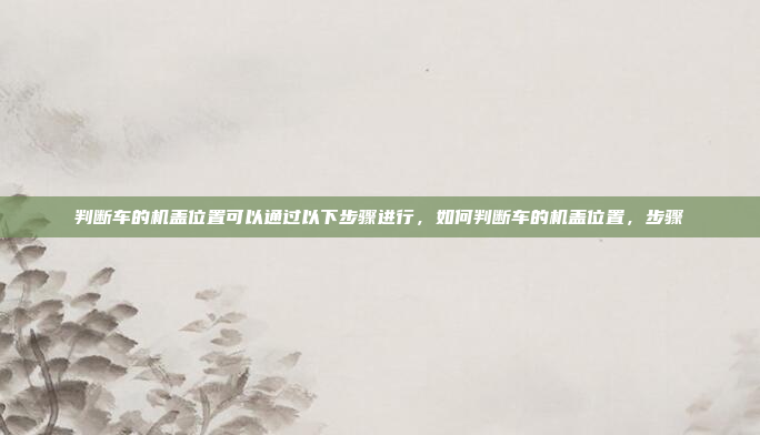 判断车的机盖位置可以通过以下步骤进行，如何判断车的机盖位置，步骤