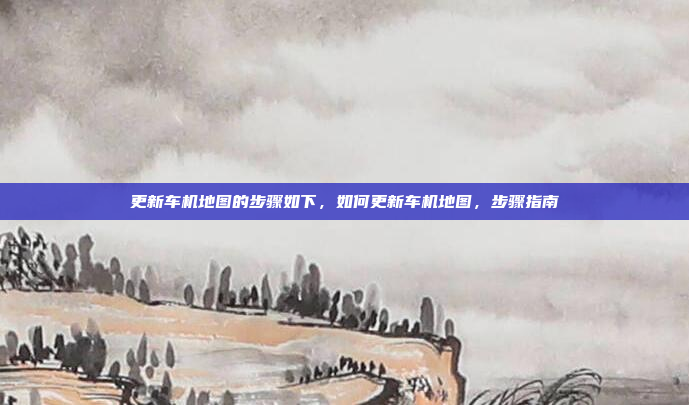 更新车机地图的步骤如下,如何更新车机地图,步骤指南