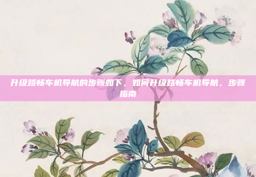 升级路畅车机导航的步骤如下,如何升级路畅车机导航,步骤指南