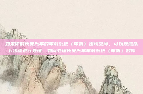 如果你的长安汽车的车载系统（车机）出现故障，可以按照以下步骤进行处理，如何处理长安汽车车载系统（车机）故障