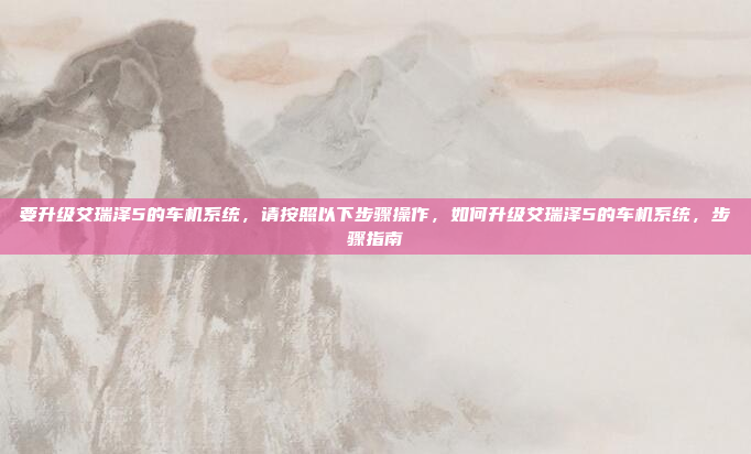 要升级艾瑞泽5的车机系统,请按照以下步骤操作,如何升级艾瑞泽5的车机系统,步骤指南