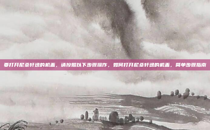 要打开尼桑轩逸的机盖,请按照以下步骤操作,如何打开尼桑轩逸的机盖,简单步骤指南