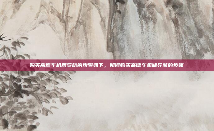 购买高德车机版导航的步骤如下,如何购买高德车机版导航的步骤