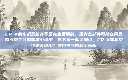 CR-V的车机系统并不是完全通用的,但有些部件可能在同品牌或同平台的车型中通用。以下是一些关键点,CR-V车机系统是否通用?兼容性与限制全解析