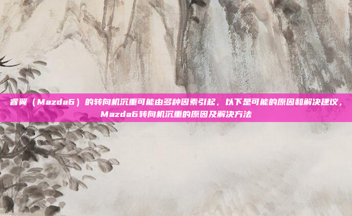 睿翼(Mazda6)的转向机沉重可能由多种因素引起,以下是可能的原因和解决建议,Mazda6转向机沉重的原因及解决方法