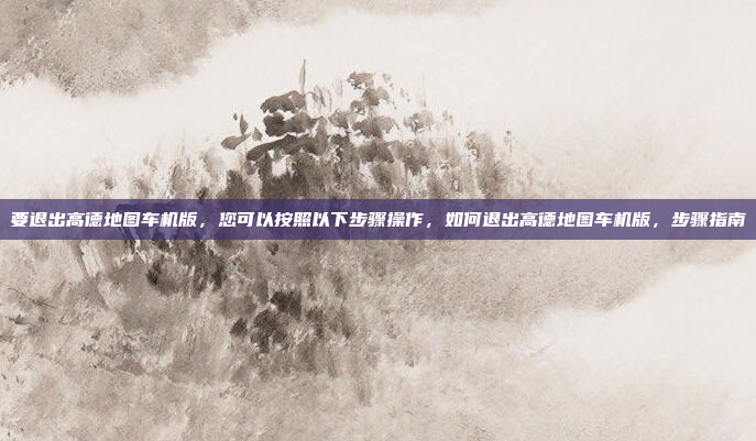 要退出高德地图车机版，您可以按照以下步骤操作，如何退出高德地图车机版，步骤指南